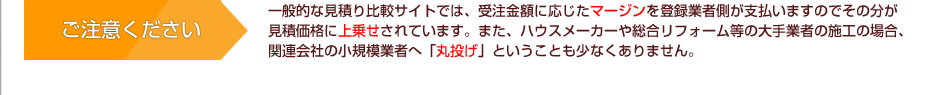 ご注意ください　一般的な見積り比較サイトでは、受注金額に応じたマージンを登録業者側が支払いますのでその分が見積価格に上乗せされています。また、ハウスメーカーや総合リフォーム等の大手業者の施工の場合、関連会社の小規模業者へ「丸投げ」ということも少なくありません。