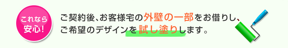 これなら安心　ご契約後、お客様宅の外壁の一部をお借りし、ご希望のデザインを試し塗りします。