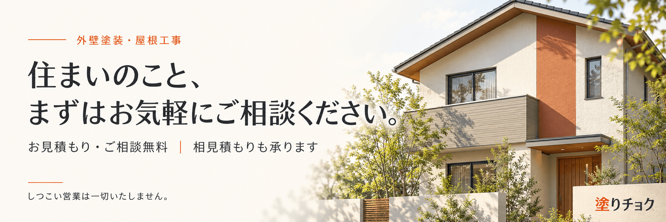 外壁塗装・屋根工事。住まいのこと、まずはお気軽にご相談ください。お見積もり・ご相談無料。相見積もりも承ります。しつこい営業は一切いたしません。